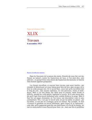 Alain, Propos sur le bonheur (1928) 107
Propos sur le bonheur (1928)
XLIX
Travaux
6 novembre 1911
Retour à la table des matières
Dans les Souvenirs de la maison des morts, Dostoïevski nous fait voir des
forçats au naturel ; toutes les hypocrisies de luxe, si l'on peut dire, sont
enlevées ; et quoiqu'il leur reste encore des hypocrisies de nécessité, le fond de
l'être humain apparaît quelquefois.
Les forçats travaillent, et souvent leurs travaux sont assez inutiles ; par
exemple ils démolissent un vieux bateau pour faire du bois, dans un pays où le
bois ne coûte presque rien. Ils le savent bien ; aussi tant qu'ils travaillent tout
le long du jour., sans aucune espérance, ils sont paresseux, tristes et mala-
droits. Mais si on leur donne une tâche pour la journée, tâche lourde et
difficile, aussitôt les voilà adroits, ingénieux et joyeux. Ils le sont encore plus
dès qu'il s'agit d'un travail réellement utile, comme d'enlever la neige. Mais il
faut lire ces pages étonnantes où l'on trouve une description vraie et sans
commentaire. On y voit que le travail utile est par lui-même un plaisir ; par
lui-même, et non par les avantages qu'on en retirera. Par exemple, ils font
vivement et gaiement un travail déterminé, après lequel ils se reposeront ;
cette idée, qu'ils gagneront peut-être une demi-heure à la fin de la journée, les
met en mouvement et tous d'accord pour faire vite ; mais une fois ce problème
 