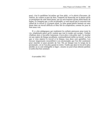 Alain, Propos sur le bonheur (1928) 108
posé, c'est le problème lui-même qui leur plaît ; et le plaisir d'inventer, de
réaliser, de vouloir et puis de faire, l'emporte de beaucoup sur le plaisir qu'ils
se promettent de cette demi-heure, qui ne sera toujours qu'une demi-heure de
bagne. Et j'imagine que, si elle est passable, ce sera encore par le souvenir tout
chaud de ce travail si vivement mené. Le plus grand plaisir humain est sans
doute dans un travail difficile et libre fait en coopération, comme les jeux le
font assez voir.
Il y a des pédagogues qui rendraient les enfants paresseux pour toute la
vie, simplement parce qu'ils veulent que tout le temps soit occupé ; l'enfant
s'habitue alors à travailler lentement, c'est-à-dire à travailler mal ; le résultat
est une espèce de fatigue accablante, continuellement mêlée au travail ; au lieu
que si vous séparez le travail et la fatigue, tous deux sont agréables. Les
travaux languissants ressemblent à ces promenades que l'on fait seulement
pour marcher et pour prendre de l'air. On est fatigué tout le temps de la
promenade ; on ne l'est plus quand on rentre. Tandis que dans le travail le plus
pénible on se sent infatigable et léger ; ensuite on jouit d'une détente parfaite
et enfin d'un bon sommeil.
6 novembre 1911
 