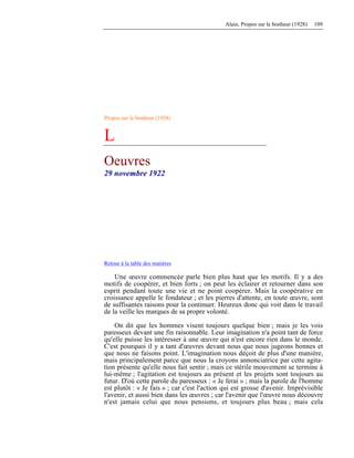 Alain, Propos sur le bonheur (1928) 109
Propos sur le bonheur (1928)
L
Oeuvres
29 novembre 1922
Retour à la table des matières
Une œuvre commencée parle bien plus haut que les motifs. Il y a des
motifs de coopérer, et bien forts ; on peut les éclairer et retourner dans son
esprit pendant toute une vie et ne point coopérer. Mais la coopérative en
croissance appelle le fondateur ; et les pierres d'attente, en toute œuvre, sont
de suffisantes raisons pour la continuer. Heureux donc qui voit dans le travail
de la veille les marques de sa propre volonté.
On dit que les hommes visent toujours quelque bien ; mais je les vois
paresseux devant une fin raisonnable. Leur imagination n'a point tant de force
qu'elle puisse les intéresser à une œuvre qui n'est encore rien dans le monde.
C'est pourquoi il y a tant d'œuvres devant nous que nous jugeons bonnes et
que nous ne faisons point. L'imagination nous déçoit de plus d'une manière,
mais principalement parce que nous la croyons annonciatrice par cette agita-
tion présente qu'elle nous fait sentir ; mais ce stérile mouvement se termine à
lui-même ; l'agitation est toujours au présent et les projets sont toujours au
futur. D'où cette parole du paresseux : « Je ferai » ; mais la parole de l'homme
est plutôt : « Je fais » ; car c'est l'action qui est grosse d'avenir. Imprévisible
l'avenir, et aussi bien dans les œuvres ; car l'avenir que l'œuvre nous découvre
n'est jamais celui que nous pensions, et toujours plus beau ; mais cela
 