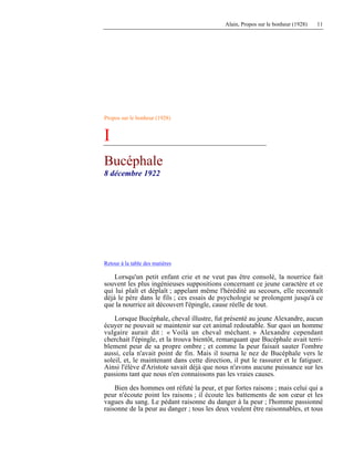 Alain, Propos sur le bonheur (1928) 11
Propos sur le bonheur (1928)
I
Bucéphale
8 décembre 1922
Retour à la table des matières
Lorsqu'un petit enfant crie et ne veut pas être consolé, la nourrice fait
souvent les plus ingénieuses suppositions concernant ce jeune caractère et ce
qui lui plaît et déplaît ; appelant même l'hérédité au secours, elle reconnaît
déjà le père dans le fils ; ces essais de psychologie se prolongent jusqu'à ce
que la nourrice ait découvert l'épingle, cause réelle de tout.
Lorsque Bucéphale, cheval illustre, fut présenté au jeune Alexandre, aucun
écuyer ne pouvait se maintenir sur cet animal redoutable. Sur quoi un homme
vulgaire aurait dit : « Voilà un cheval méchant. » Alexandre cependant
cherchait l'épingle, et la trouva bientôt, remarquant que Bucéphale avait terri-
blement peur de sa propre ombre ; et comme la peur faisait sauter l'ombre
aussi, cela n'avait point de fin. Mais il tourna le nez de Bucéphale vers le
soleil, et, le maintenant dans cette direction, il put le rassurer et le fatiguer.
Ainsi l'élève d'Aristote savait déjà que nous n'avons aucune puissance sur les
passions tant que nous n'en connaissons pas les vraies causes.
Bien des hommes ont réfuté la peur, et par fortes raisons ; mais celui qui a
peur n'écoute point les raisons ; il écoute les battements de son cœur et les
vagues du sang. Le pédant raisonne du danger à la peur ; l'homme passionné
raisonne de la peur au danger ; tous les deux veulent être raisonnables, et tous
 