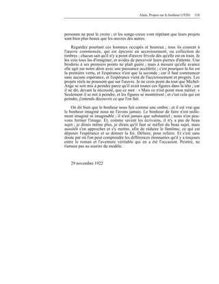 Alain, Propos sur le bonheur (1928) 110
personne ne peut le croire ; et les songe-creux vont répétant que leurs projets
sont bien plus beaux que les œuvres des autres.
Regardez pourtant ces hommes occupés et heureux ; tous ils courent à
l'œuvre commencée, qui est épicerie en accroissement, ou collection de
timbres ; chacun sait qu'il n'y a point d'œuvre frivole dès qu'elle est en train. Je
les vois tous las d'imaginer, et avides de percevoir leurs pierres d'attente. Une
broderie à ses premiers points ne plaît guère ; mais à mesure qu'elle avance
elle agit sur notre désir avec une puissance accélérée ; c'est pourquoi la foi est
la première vertu, et l'espérance n'est que la seconde ; car il faut commencer
sans aucune espérance, et l'espérance vient de l'accroissement et progrès. Les
projets réels ne poussent que sur l'œuvre. Je ne crois point du tout que Michel-
Ange se soit mis à peindre parce qu'il avait toutes ces figures dans la tête ; car
il ne dit, devant la nécessité, que ce mot : « Mais ce n'est point mon métier. »
Seulement il se mit à peindre, et les figures se montrèrent ; et c'est cela qui est
peindre, j'entends découvrir ce que l'on fait.
On dit bien que le bonheur nous fuit comme une ombre ; et il est vrai que
le bonheur imaginé nous ne l'avons jamais. Le bonheur de faire n'est nulle-
ment imaginé ni imaginable ; il n'est jamais que substantiel ; nous n'en pou-
vons former l'image. Et, comme savent les écrivains, il n'y a pas de beau
sujet ; je dirais même plus, je dirais qu'il faut se méfier du beau sujet, mais
aussitôt s'en approcher et s'y mettre, afin de réduire le fantôme, ce qui est
déposer l'espérance et se donner la foi. Défaire, pour refaire. Et c'est sans
doute par où l'on peut comprendre les différences étonnantes qu'il y a toujours
entre le roman et l'aventure véritable qui en a été l'occasion. Peintre, ne
t'amuse pas au sourire du modèle.
29 novembre 1922
 