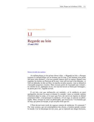 Alain, Propos sur le bonheur (1928) 111
Propos sur le bonheur (1928)
LI
Regarde au loin
15 mai 1911
Retour à la table des matières
Au mélancolique je n'ai qu'une chose à dire : « Regarde au loin. » Presque
toujours le mélancolique est un homme qui lit trop. L'œil humain n'est point
fait pour cette distance ; c'est aux grands espaces qu'il se repose. Quand vous
regardez les étoiles ou l'horizon de la mer, votre œil est tout à fait détendu ; si
l'œil est détendu, la tête est libre, la marche est plus assurée ; tout se détend et
s'assouplit jusqu'aux viscères. Mais n'essaie point de t'assouplir par volonté ;
ta volonté en toi, appliquée en toi, tire tout de travers et finira par t'étrangler ;
ne pense pas à toi ; regarde au loin.
Il est très vrai que mélancolie est maladie ; et le médecin en peut
quelquefois deviner la cause et donner le remède ; mais ce remède ramène
l'attention dans le corps, et le souci que l'on a de suivre un régime en détruit
justement l'effet ; c'est pourquoi le médecin, s'il est sage, te renvoie au philo-
sophe. Mais, lorsque tu cours au philosophe, que trouves-tu ? Un homme qui
lit trop, qui pense en myope, et qui est plus triste que toi.
L'État devrait tenir école de sagesse comme de médecine. Et comment ?
Par vraie science, qui est contemplation des choses, et poésie grande comme
le monde. Car la mécanique de nos yeux, qui se reposent aux larges horizons,
 