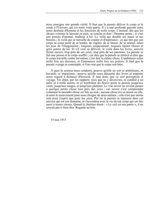 Alain, Propos sur le bonheur (1928) 112
nous enseigne une grande vérité. Il faut que la pensée délivre le corps et le
rende à l'Univers, qui est notre vraie patrie. Il y a une profonde parenté entre
notre destinée d'homme et les fonctions de notre corps. L'animal. dès que les
choses voisines le laissent en paix, se couche et dort ; l'homme pense ; si c'est
une pensée d'animal, malheur à lui. Le voilà qui double ses maux et ses
besoins ; le voilà qui se travaille de crainte et d'espérance ; ce qui fait que son
corps ne cesse point de se tendre, de s'agiter, de se lancer, de se retenir, selon
les jeux de l'imagination ; toujours soupçonnant, toujours épiant choses et
gens autour de lui. Et s'il veut se délivrer, le voilà dans les livres, univers
fermé encore, trop près de ses yeux, trop près de ses passions. La pensée se
fait une prison et le corps souffre ; car dire que la pensée se rétrécit et dire que
le corps travaille contre lui-même, c'est dire la même chose. L'ambitieux refait
mille fois ses discours, et l'amoureux mille fois ses prières. Il faut que la
pensée voyage et contemple, si l'on veut que le corps soit bien.
À quoi la science nous conduira, pourvu qu'elle ne soit ni ambitieuse, ni
bavarde, ni impatiente ; pourvu qu'elle nous détourne des livres et emporte
notre regard à distance d'horizon. Il faut donc que ce soit perception et
voyage. Un objet, par les rapports vrais que tu y découvres, te conduit à un
autre et à mille autres, et ce tourbillon du fleuve porte ta pensée jusqu'aux
vents, jusqu'aux nuages, et jusqu'aux planètes. Le vrai savoir ne revient jamais
à quelque petite chose tout près des yeux ; car savoir c'est comprendre
comment la moindre chose est liée au tout ; aucune chose n'a sa raison en elle,
et ainsi le mouvement juste nous éloigne de nous-mêmes ; cela n'est pas moins
sain pour l'esprit que pour les yeux. Par où ta pensée se reposera dans cet
univers qui est son domaine, et s'accordera avec la vie de ton corps qui est liée
aussi à toutes choses. Quand le chrétien disait : « Le ciel est ma patrie », il ne
croyait pas si bien dire. Regarde au loin.
15 mai 1911
 