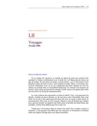 Alain, Propos sur le bonheur (1928) 113
Propos sur le bonheur (1928)
LII
Voyages
29 août 1906
Retour à la table des matières
En ce temps de vacances, le monde est plein de gens qui courent d'un
spectacle à l'autre, évidemment avec le désir de voir beaucoup de choses en
peu de temps. Si c'est pour en parler, rien de mieux ; car il vaut mieux avoir
plusieurs noms de lieux à citer ; cela remplit le temps. Mais si c'est pour eux,
et pour réellement voir, je ne les comprends pas bien. Quand on voit les
choses en courant elles se ressemblent beaucoup. Un torrent c'est toujours un
torrent. Ainsi celui qui parcourt le monde à toute vitesse n'est guère plus riche
de souvenirs à la fin qu'au commencement.
La vraie richesse des spectacles est dans le détail. Voir, c'est parcourir les
détails, s'arrêter un peu à chacun, et, de nouveau, saisir l'ensemble d'un coup
d'œil. Je ne sais si les autres peuvent faire cela vite, et courir à autre chose, et
recommencer. Pour moi, je ne le saurais. Heureux ceux de Rouen qui, chaque
jour, peuvent donner un regard à une belle chose et profiter de Saint-Ouen, par
exemple, comme d'un tableau que l'on a chez soi.
Tandis que si l'on passe dans un musée une seule fois, ou dans un pays à
touristes, il est presque inévitable que les souvenirs se brouillent et forment
enfin une espèce d'image grise aux lignes brouillées.
 