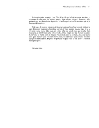 Alain, Propos sur le bonheur (1928) 114
Pour mon goût, voyager c'est faire à la fois un mètre ou deux, s'arrêter et
regarder de nouveau un nouvel aspect des mêmes choses. Souvent, aller
s'asseoir un peu à droite ou à gauche, cela change tout, et bien mieux que si je
fais cent kilomètres.
Si je vais de torrent à torrent, je trouve toujours le même torrent. Mais si je
vais de rocher en rocher, le même torrent devient autre à chaque pas. Et si je
reviens à une chose déjà vue, en vérité elle me saisit plus que si elle était
nouvelle, et réellement elle est nouvelle. Il ne s'agit que de choisir un spec-
tacle varié et riche, afin de ne pas s'endormir dans la coutume. Encore faut-il
dire qu'à mesure que l'on sait mieux voir, un spectacle quelconque enferme
des joies inépuisables. Et puis, de partout, on peut voir le ciel étoilé ; voilà un
beau précipice.
29 août 1906
 