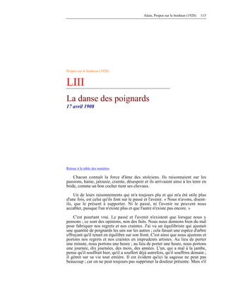 Alain, Propos sur le bonheur (1928) 115
Propos sur le bonheur (1928)
LIII
La danse des poignards
17 avril 1908
Retour à la table des matières
Chacun connaît la force d'âme des stoïciens. Ils raisonnaient sur les
passions, haine, jalousie, crainte, désespoir et ils arrivaient ainsi à les tenir en
bride, comme un bon cocher tient ses chevaux.
Un de leurs raisonnements qui m'a toujours plu et qui m'a été utile plus
d'une fois, est celui qu'ils font sur le passé et l'avenir. « Nous n'avons, disent-
ils, que le présent à supporter. Ni le passé, ni l'avenir ne peuvent nous
accabler, puisque l'un n'existe plus et que l'autre n'existe pas encore. »
C'est pourtant vrai. Le passé et l'avenir n'existent que lorsque nous y
pensons ; ce sont des opinions, non des faits. Nous nous donnons bien du mal
pour fabriquer nos regrets et nos craintes. J'ai vu un équilibriste qui ajustait
une quantité de poignards les uns sur les autres ; cela faisait une espèce d'arbre
effrayant qu'il tenait en équilibre sur son front. C'est ainsi que nous ajustons et
portons nos regrets et nos craintes en imprudents artistes. Au lieu de porter
une minute, nous portons une heure ; au lieu de porter une heure, nous portons
une journée, dix journées, des mois, des années. L'un, qui a mal à la jambe,
pense qu'il souffrait hier, qu'il a souffert déjà autrefois, qu'il souffrira demain ;
il gémit sur sa vie tout entière. Il est évident qu'ici la sagesse ne peut pas
beaucoup ; car on ne peut toujours pas supprimer la douleur présente. Mais s'il
 