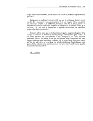 Alain, Propos sur le bonheur (1928) 116
s'agit d'une douleur morale, qu'en restera-t-il si l'on se guérit de regretter et de
prévoir ?
Cet amoureux maltraité, qui se tortille sur son lit au lieu de dormir, et qui
médite des vengeances corses, que resterait-il de son chagrin s'il ne pensait ni
au passé, ni à l'avenir ? Cet ambitieux, mordu au cœur par un échec, où va-t-il
chercher sa douleur, sinon dans un passé qu'il ressuscite et dans un avenir qu'il
invente ? On croit voir le Sisyphe de la légende qui soulève son rocher et
renouvelle ainsi son supplice.
Je dirais à tous ceux qui se torturent ainsi : pense au présent ; pense à ta
vie qui se continue de minute en minute ; chaque minute vient après l'autre ; il
est donc possible de vivre comme tu vis, puisque tu vis. Mais l'avenir
m'effraie, dis-tu. Tu parles de ce que tu ignores. Les événements ne sont
jamais ceux que nous attendions ; et quant à ta peine présente, justement parce
qu'elle est très vive, tu peux être sûr qu'elle diminuera. Tout change, tout
passe. Cette maxime nous a attristés assez souvent ; c'est bien le moins qu'elle
nous console quelquefois.
17 avril 1908
 