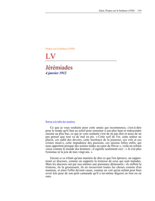 Alain, Propos sur le bonheur (1928) 119
Propos sur le bonheur (1928)
LV
Jérémiades
4 janvier 1912
Retour à la table des matières
Ce que je vous souhaite pour cette année qui recommence, c'est-à-dire
pour le temps qu'il faut au soleil pour remonter à son plus haut et redescendre
ensuite au plus bas, ce que je vous souhaite c'est de ne pas dire et aussi de ne
pas penser que tout va de mal en pis. « Cette soif de l'or, cette ardeur au
plaisir, cet oubli des devoirs, cette insolence de la jeunesse, ces vols et ces
crimes inouï-s, cette impudence des passions, ces saisons folles enfin, qui
nous apportent presque des soirées tièdes au cœur de l'hiver », voilà un refrain
vieux comme le monde des hommes ; il signifie seulement ceci : « Je n'ai plus
l'estomac ni la joie de mes vingt ans. »
Encore si ce n'était qu'une manière de dire ce que l'on éprouve, on suppor-
terait ce discours, comme on supporte la tristesse de ceux qui sont malades.
Mais les discours ont par eux-mêmes une puissance démesurée ; ils enflent la
tristesse, ils la grossissent, ils en recouvrent toutes les choses comme d'un
manteau, et ainsi l'effet devient cause, comme on voit qu'un enfant peut bien
avoir très peur de son petit camarade qu'il a lui-même déguisé en lion ou en
ours.
 