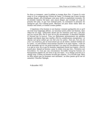 Alain, Propos sur le bonheur (1928) 12
les deux se trompent ; mais le pédant se trompe deux fois ; il ignore la vraie
cause et il ne comprend pas l'erreur de l'autre. Un homme qui a peur invente
quelque danger, afin d'expliquer cette peur réelle et amplement constatée. Or
la moindre surprise fait peur, sans aucun danger, par exemple un coup de
pistolet fort près, et que l'on n'attend point, ou seulement la présence de
quelqu'un que l'on n'attend point. Masséna eut peur d'une statue dans un
escalier mal éclairé, et s'enfuit à toutes jambes.
L'impatience d'un homme et son humeur viennent quelquefois de ce qu'il
est resté trop longtemps debout ; ne raisonnez point contre son humeur, mais
offrez-lui un siège. Talleyrand, disant que les manières sont tout, a dit plus
qu'il ne croyait dire. Par le souci de ne pas incommoder, il cherchait l'épingle
et finissait par la trouver. Tous ces diplomates présentement ont quelque
épingle mal placée dans leur maillot, d'où les complications européennes ; et
chacun sait qu'un enfant qui crie fait crier les autres ; bien pis, l'on crie de
crier. Les nourrices, par un mouvement qui est de métier, mettent l'enfant sur
le ventre ; ce sont d'autres mouvements aussitôt et un autre régime ; voilà un
art de persuader qui ne vise point trop haut. Les maux de l'an quatorze vinrent,
à ce que je crois, de ce que les hommes importants furent tous surpris ; d'où ils
eurent peur. Quand un homme a peur la colère n'est pas loin ; l'irritation suit
l'excitation. Ce n'est pas une circonstance favorable lorsqu'un homme est
brusquement rappelé de son loisir et de son repos ; il se change souvent et se
change trop. Comme un homme réveillé par surprise ; il se réveille trop. Mais
ne dites jamais que les hommes sont méchants ; ne dites jamais qu'ils ont tel
caractère. Cherchez l'épingle.
8 décembre 1922
 