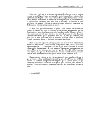 Alain, Propos sur le bonheur (1928) 120
Il est assez clair que si un homme, par naturelle tristesse, orne sa maison
comme un catafalque, il n'en sera que plus triste, toutes choses lui rappelant
aigrement son chagrin. Même jeu pour nos idées ; si par humeur nous venons
à nous peindre les hommes en noir et les affaires publiques en décomposition,
ce barbouillage à son tour nous jette dans le désespoir ; et l'homme le plus
intelligent est souvent celui qui se dupe le mieux lui-même, parce que ses
déclamations ont une suite et un air de raison.
Le pire, c'est que cette maladie se gagne ; c'est comme un choléra des
esprits. Je connais des gens en présence de qui l'on ne peut pas dire que les
fonctionnaires sont, dans l'ensemble, plus honnêtes et plus diligents qu'autre-
fois. Ceux qui suivent leurs passions ont une éloquence si naturelle, une
sincérité si touchante que la galerie est pour eux ; et celui qui veut être juste
joue alors le rôle d'un niais ou d'un mauvais plaisant. Ainsi la jérémiade
s'établit comme un dogme et fait partie bientôt de la politesse.
Hier, un ouvrier tapissier, afin de soutenir une conversation préliminaire,
disait tout naïvement : « Les saisons sont perdues. Qui croirait que nous
sommes en hiver ? Et c'est comme l'été ; on ne sait plus ce que c'est. » Il disait
cela après les dures chaleurs de cette année qu'il a pourtant senties comme les
autres. Mais le lieu commun est plus fort que les faits. Et méfiez-vous de
vous-même, vous qui riez de mon tapissier ; car tous les faits ne sont pas aussi
clairs ni aussi présents au souvenir que le bel été de dix neuf cent onze.
Ma conclusion est que la joie est sans autorité, parce qu'elle est jeune et
que la tristesse est sur un trône et toujours trop respectée. D'où je tire qu'il faut
résister à la tristesse, non pas seulement parce que la joie est bonne, ce qui
serait déjà une espèce de raison, mais parce qu'il faut être juste, et que la
tristesse, éloquente toujours, impérieuse toujours, ne veut jamais qu'on soit
juste.
4 janvier 1912
 