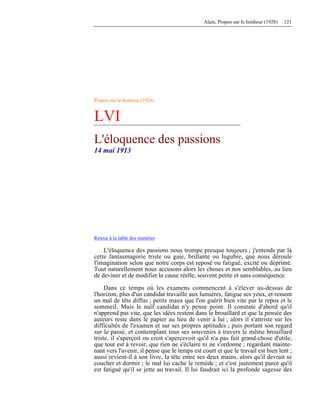 Alain, Propos sur le bonheur (1928) 121
Propos sur le bonheur (1928)
LVI
L'éloquence des passions
14 mai 1913
Retour à la table des matières
L'éloquence des passions nous trompe presque toujours ; j'entends par là
cette fantasmagorie triste ou gaie, brillante ou lugubre, que nous déroule
l'imagination selon que notre corps est reposé ou fatigué, excité ou déprimé.
Tout naturellement nous accusons alors les choses et nos semblables, au lieu
de deviner et de modifier la cause réelle, souvent petite et sans conséquence.
Dans ce temps où les examens commencent à s'élever au-dessus de
l'horizon, plus d'un candidat travaille aux lumières, fatigue ses yeux, et ressent
un mal de tête diffus ; petits maux que l'on guérit bien vite par le repos et le
sommeil. Mais le naïf candidat n'y pense point. Il constate d'abord qu'il
n'apprend pas vite, que les idées restent dans le brouillard et que la pensée des
auteurs reste dans le papier au lieu de venir à lui ; alors il s'attriste sur les
difficultés de l'examen et sur ses propres aptitudes ; puis portant son regard
sur le passé, et contemplant tous ses souvenirs à travers le même brouillard
triste, il s'aperçoit ou croit s'apercevoir qu'il n'a pas fait grand-chose d'utile,
que tout est à revoir, que rien ne s'éclaire ni ne s'ordonne ; regardant mainte-
nant vers l'avenir, il pense que le temps est court et que le travail est bien lent ;
aussi revient-il à son livre, la tête entre ses deux mains, alors qu'il devrait se
coucher et dormir ; le mal lui cache le remède ; et c'est justement parce qu'il
est fatigué qu'il se jette au travail. Il lui faudrait ici la profonde sagesse des
 