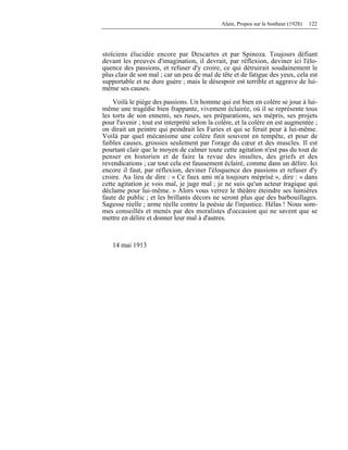 Alain, Propos sur le bonheur (1928) 122
stoïciens élucidée encore par Descartes et par Spinoza. Toujours défiant
devant les preuves d'imagination, il devrait, par réflexion, deviner ici l'élo-
quence des passions, et refuser d'y croire, ce qui détruirait soudainement le
plus clair de son mal ; car un peu de mal de tête et de fatigue des yeux, cela est
supportable et ne dure guère ; mais le désespoir est terrible et aggrave de lui-
même ses causes.
Voilà le piège des passions. Un homme qui est bien en colère se joue à lui-
même une tragédie bien frappante, vivement éclairée, où il se représente tous
les torts de son ennemi, ses ruses, ses préparations, ses mépris, ses projets
pour l'avenir ; tout est interprété selon la colère, et la colère en est augmentée ;
on dirait un peintre qui peindrait les Furies et qui se ferait peur à lui-même.
Voilà par quel mécanisme une colère finit souvent en tempête, et pour de
faibles causes, grossies seulement par l'orage du cœur et des muscles. Il est
pourtant clair que le moyen de calmer toute cette agitation n'est pas du tout de
penser en historien et de faire la revue des insultes, des griefs et des
revendications ; car tout cela est faussement éclairé, comme dans un délire. Ici
encore il faut, par réflexion, deviner l'éloquence des passions et refuser d'y
croire. Au lieu de dire : « Ce faux ami m'a toujours méprisé », dire : « dans
cette agitation je vois mal, je juge mal ; je ne suis qu'un acteur tragique qui
déclame pour lui-même. » Alors vous verrez le théâtre éteindre ses lumières
faute de public ; et les brillants décors ne seront plus que des barbouillages.
Sagesse réelle ; arme réelle contre la poésie de l'injustice. Hélas ! Nous som-
mes conseillés et menés par des moralistes d'occasion qui ne savent que se
mettre en délire et donner leur mal à d'autres.
14 mai 1913
 