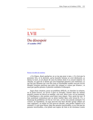 Alain, Propos sur le bonheur (1928) 123
Propos sur le bonheur (1928)
LVII
Du désespoir
31 octobre 1911
Retour à la table des matières
« Un fripon, disait quelqu'un, ne se tue pas pour si peu. » Ce n'est pas la
première fois, ni la dernière, qu'un honnête homme se croit déshonoré, se
donne la mort, et est pleuré de ceux-là mêmes dont il se croyait méprisé. Je
cherche, au sujet de ce drame qui sera longtemps présent à nos mémoires, ce
qui fait que l'homme qui veut être juste et raisonnable semble souvent n'avoir
dompté certaines passions que pour être attaqué et vaincu par d'autres ; et
aussi par quelles pensées il pourrait combattre le désespoir.
Juger d'une situation, poser un problème difficile, en chercher la solution,
ne la point trouver, ne savoir à quoi se résoudre, tourner dans les mêmes
pensées comme un cheval au manège, cela seul, direz-vous, est un tourment,
et l'intelligence a des pointes aussi pour nous piquer. Non, point du tout. Il
faut justement commencer par ne point tomber dans cette erreur-là. Il y a
beaucoup de problèmes où l'on ne voit rien ; et l'on s'en console aisément. Un
conseil, un liquidateur, un juge peuvent très bien décider qu'une affaire est
sans espérance, ou même ne rien pouvoir décider, sans perdre l'appétit ni le
sommeil. Ce qui nous blesse, dans des pensées inextricables, ce ne sont pas les
pensées inextricables, c'est plutôt une espèce de lutte et de résistance contre
 