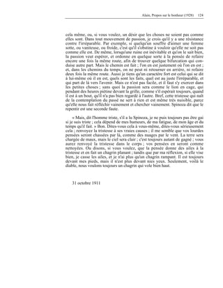 Alain, Propos sur le bonheur (1928) 124
cela même, ou, si vous voulez, un désir que les choses ne soient pas comme
elles sont. Dans tout mouvement de passion, je crois qu'il y a une résistance
contre l'irréparable. Par exemple, si quelqu'un souffre d'aimer une femme
sotte, ou vaniteuse, ou froide, c'est qu'il s'obstine à vouloir qu'elle ne soit pas
comme elle est. De même, lorsqu'une ruine est inévitable et qu'on le sait bien,
la passion veut espérer, et ordonne en quelque sorte à la pensée de refaire
encore une fois la même route, afin de trouver quelque bifurcation qui con-
duise autre part. Mais le chemin est fait ; l'on en est justement où l'on en est ;
et, dans les chemins du temps, on ne peut ni retourner en arrière, ni refaire
deux fois la même route. Aussi je tiens qu'un caractère fort est celui qui se dit
à lui-même où il en est, quels sont les faits, quel est au juste l'irréparable, et
qui part de là vers l'avenir. Mais ce n'est pas facile, et il faut s'y exercer dans
les petites choses ; sans quoi la passion sera comme le lion en cage, qui
pendant des heures piétine devant la grille, comme s'il espérait toujours, quand
il est à un bout, qu'il n'a pas bien regardé à l'autre. Bref, cette tristesse qui naît
de la contemplation du passé ne sert à rien et est même très nuisible, parce
qu'elle nous fait réfléchir vainement et chercher vainement. Spinoza dit que le
repentir est une seconde faute.
« Mais, dit l'homme triste, s'il a lu Spinoza, je ne puis toujours pas être gai
si je suis triste ; cela dépend de mes humeurs, de ma fatigue, de mon âge et du
temps qu'il fait. » Bon. Dites-vous cela à vous-même, dites-vous sérieusement
cela ; renvoyez la tristesse à ses vraies causes ; il me semble que vos lourdes
pensées seront chassées par là, comme des nuages par le vent. La terre sera
chargée de maux, mais le ciel sera clair ; c'est toujours autant de gagné ; vous
aurez renvoyé la tristesse dans le corps ; vos pensées en seront comme
nettoyées. Ou disons, si vous voulez, que la pensée donne des ailes à la
tristesse et en fait un chagrin planant ; tandis que par ma réflexion, si elle vise
bien, je casse les ailes, et je n'ai plus qu'un chagrin rampant. Il est toujours
devant mes pieds, mais il n'est plus devant nies yeux. Seulement, voilà le
diable, nous voulons toujours un chagrin qui vole bien haut.
31 octobre 1911
 