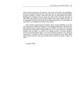 Alain, Propos sur le bonheur (1928) 126
qu'on ne croit, parce que c'est naturel. Tout vivant croit que la vie triomphera,
sans cela il mourrait tout de suite. Cette force de vie vous fera bientôt oublier
le pauvre homme ; eh bien, c'est cette force de vie qu'il faudrait lui donner.
Réellement, il faudrait n'avoir point trop pitié de lui. Non pas être dur et
insensible. Mais faire voir une amitié joyeuse. Nul n'aime inspirer la pitié ; et
si un malade voit qu'il n'éteint pas la joie d'un homme bon, le voilà soulevé et
réconforté. La confiance est un élixir merveilleux.
Nous sommes empoisonnés de religion. Nous sommes habitués à voir des
curés qui sont à guetter la faiblesse et la souffrance humaines, afin d'achever
les mourants d'un coup de sermon qui fera réfléchir les autres. Je hais cette
éloquence de croque-mort. Il faut prêcher sur la vie, non sur la mort ; répandre
l'espoir, non la crainte ; et cultiver en commun la joie, vrai trésor humain.
C'est le secret des grands sages, et ce sera la lumière de demain. Les passions
sont tristes. La haine est triste. La joie tuera les passions et la haine. Mais
commençons par nous dire que la tristesse n'est jamais ni noble, ni belle, ni
utile.
5 octobre 1909
 