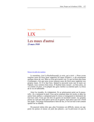 Alain, Propos sur le bonheur (1928) 127
Propos sur le bonheur (1928)
LIX
Les maux d'autrui
23 mars 1910
Retour à la table des matières
Le moraliste, c'est La Rochefoucauld, je crois, qui a écrit : « Nous avons
toujours assez de force pour supporter les maux d'autrui », a dit assurément
quelque chose de vrai. Mais ce n'est qu'à moitié vrai. Ce qui est bien plus beau
à remarquer, c'est que nous avons toujours assez de force pour supporter nos
propres maux. Et il le faut bien. Quand la nécessité nous met la main sur
l'épaule, nous sommes bien tenus. Il faudrait donc mourir ; ou bien alors, on
vit comme on peut ; et la plupart des gens s'arrête à ce dernier parti. La force
de la vie est admirable.
Ainsi les inondés, ils s'adaptaient. Ils ne gémissaient point sur la passe-
relle ; ils y mettaient le pied. Ceux qu'on entassait dans les écoles et dans les
autres lieux publics y campaient pour le mieux et mangeaient et dormaient de
tout leur cœur. Ceux qui ont été à la guerre en racontent autant ; les grandes
peines ne sont pas alors parce qu'on est en guerre, mais parce que l'on a froid
aux pieds ; l'on pense furieusement à faire du feu, et l'on est tout à fait content
quand l'on se chauffe.
On pourrait même dire que, plus l'existence est difficile, mieux on sup-
porte les peines et mieux on jouit des plaisirs ; car la prévision n'a pas le
 