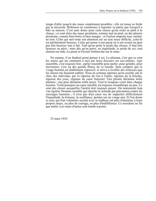 Alain, Propos sur le bonheur (1928) 128
temps d'aller jusqu'à des maux simplement possibles ; elle est tenue en bride
par la nécessité. Robinson ne commence à regretter sa patrie que lorsqu'il a
bâti sa maison. C'est sans doute pour cette raison qu'un riche se plaît à la
chasse ; ce sont alors des maux prochains, comme mal au pied, ou des plaisirs
prochains, comme bien boire et bien manger ; et l'action emporte tout, enchaî-
ne tout. Celui qui met toute son attention sur un acte assez difficile, celui-là
est parfaitement heureux. Celui qui pense à son passé ou à son avenir ne peut
pas être heureux tout à fait. Tant qu'on porte le poids des choses, il faut être
heureux ou périr ; mais dès qu'on porte, en inquiétude, le poids de soi, tout
chemin est rude. Le passé et l'avenir frottent dur sur la route.
En somme, il ne faudrait point penser à soi. Le plaisant, c'est que ce sont
les autres qui me ramènent à moi par leurs discours sur eux-mêmes. Agir
ensemble, c'est toujours bon ; parler ensemble pour parler, pour geindre, pour
récriminer, c'est un des grands fléaux de ce monde. Sans compter que le
visage humain est diablement expressif, et arrive à éveiller des tristesses que
les choses me faisaient oublier. Nous ne sommes égoïstes qu'en société, par le
choc des individus, par la réponse de l'un à l'autre, réponse de la bouche,
réponse des yeux, réponse du cœur fraternel. Une plainte déchaîne mille
plaintes ; une peur déchaîne mille peurs. Tout le troupeau court dans chaque
mouton. Voilà pourquoi un cœur sensible est toujours misanthrope un peu. Ce
sont des choses auxquelles l'amitié doit toujours penser. On nommerait trop
vite égoïste l'homme sensible qui cherche la solitude par précaution contre les
messages humains ; il n'est pas d'un cœur sec de supporter difficilement
l'inquiétude, la tristesse, la souffrance, peintes sur un visage ami. Et l'on doute
si ceux qui font volontiers société avec le malheur ont plus d'attention à leurs
propres maux, ou plus de courage, ou plus d'indifférence. Ce moraliste ne fut
que malin. Les maux d'autrui sont lourds à porter.
23 mars 1910
 