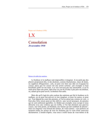 Alain, Propos sur le bonheur (1928) 129
Propos sur le bonheur (1928)
LX
Consolation
26 novembre 1910
Retour à la table des matières
Le bonheur et le malheur sont impossibles à imaginer. Je ne parle pas des
plaisirs proprement dits, ni des douleurs, comme rhumatismes, maux de dents,
ou supplices d'Inquisition ; cela, on peut s'en faire une idée en évoquant les
causes, parce que les causes ont une action certaine ; par exemple si l'eau
bouillante jaillit sur ma main, si je suis renversé par une automobile, si j'ai la
main prise dans une porte, dans tous ces cas-là j'évalue à peu près ma douleur,
ou, autant qu'on peut savoir, la douleur d'un autre.
Mais dès qu'il s'agit de cette couleur des opinions qui fait le bonheur ou le
malheur, on ne peut rien prévoir ni rien imaginer, ni pour les autres, ni pour
soi. Tout dépend du cours des pensées, et l'on ne pense pas comme on veut ; à
bien plus forte raison peut-on être délivré, sans savoir pourquoi, de pensées
qui ne sont nullement agréables. Le théâtre par exemple, nous occupe et nous
détourne avec une violence qui est risible, si l'on fait attention aux pauvres
causes, une toile peinte, un braillard, une femme qui fait semblant de pleurer ;
mais ces singeries vous tireront des larmes, de vraies larmes ; vous porterez un
moment toutes les peines de tous les hommes par la vertu d'une mauvaise
déclamation. L'instant d'après, vous serez à mille lieues de vous-même et de
 