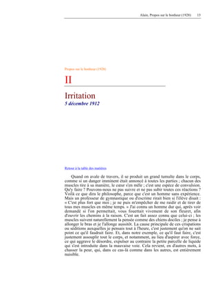 Alain, Propos sur le bonheur (1928) 13
Propos sur le bonheur (1928)
II
Irritation
5 décembre 1912
Retour à la table des matières
Quand on avale de travers, il se produit un grand tumulte dans le corps,
comme si un danger imminent était annoncé à toutes les parties ; chacun des
muscles tire à sa manière, le cœur s'en mêle ; c'est une espèce de convulsion.
Qu'y faire ? Pouvons-nous ne pas suivre et ne pas subir toutes ces réactions ?
Voilà ce que dira le philosophe, parce que c'est un homme sans expérience.
Mais un professeur de gymnastique ou d'escrime rirait bien si l'élève disait :
« C'est plus fort que moi ; je ne puis m'empêcher de me raidir et de tirer de
tous mes muscles en même temps. » J'ai connu un homme dur qui, après voir
demandé si l'on permettait, vous fouettait vivement de son fleuret, afin
d'ouvrir les chemins à la raison. C'est un fait assez connu que celui-ci ; les
muscles suivent naturellement la pensée comme des chiens dociles ; je pense à
allonger le bras et je l'allonge aussitôt. La cause principale de ces crispations
ou séditions auxquelles je pensais tout à l'heure, c'est justement qu'on ne sait
point ce qu'il faudrait faire. Et, dans notre exemple, ce qu'il faut faire, c'est
justement assouplir tout le corps, et notamment, au lieu d'aspirer avec force,
ce qui aggrave le désordre, expulser au contraire la petite parcelle de liquide
qui s'est introduite dans la mauvaise voie. Cela revient, en d'autres mots, à
chasser la peur, qui, dans ce cas-là comme dans les autres, est entièrement
nuisible.
 