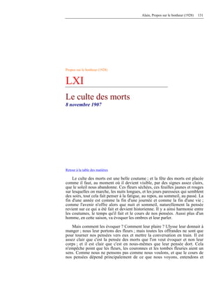 Alain, Propos sur le bonheur (1928) 131
Propos sur le bonheur (1928)
LXI
Le culte des morts
8 novembre 1907
Retour à la table des matières
Le culte des morts est une belle coutume ; et la fête des morts est placée
comme il faut, au moment où il devient visible, par des signes assez clairs,
que le soleil nous abandonne. Ces fleurs séchées, ces feuilles jaunes et rouges
sur lesquelles on marche, les nuits longues, et les jours paresseux qui semblent
des soirs, tout cela fait penser à la fatigue, au repos, au sommeil, au passé. La
fin d'une année est comme la fin d'une journée et comme la fin d'une vie ;
comme l'avenir n'offre alors que nuit et sommeil, naturellement la pensée
revient sur ce qui a été fait et devient historienne. Il y a ainsi harmonie entre
les coutumes, le temps qu'il fait et le cours de nos pensées. Aussi plus d'un
homme, en cette saison, va évoquer les ombres et leur parler.
Mais comment les évoquer ? Comment leur plaire ? Ulysse leur donnait à
manger ; nous leur portons des fleurs ; mais toutes les offrandes ne sont que
pour tourner nos pensées vers eux et mettre la conversation en train. Il est
assez clair que c'est la pensée des morts que l'on veut évoquer et non leur
corps ; et il est clair que c'est en nous-mêmes que leur pensée dort. Cela
n'empêche point que les fleurs, les couronnes et les tombes fleuries aient un
sens. Comme nous ne pensons pas comme nous voulons, et que le cours de
nos pensées dépend principalement de ce que nous voyons, entendons et
 