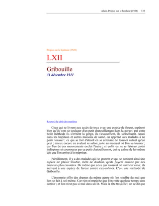 Alain, Propos sur le bonheur (1928) 133
Propos sur le bonheur (1928)
LXII
Gribouille
31 décembre 1911
Retour à la table des matières
Ceux qui se livrent aux accès de toux avec une espèce de fureur, espèrent
bien qu'ils vont se soulager d'un petit chatouillement dans la gorge ; par cette
belle méthode ils s'irritent la gorge, ils s'essoufflent, ils s'exténuent. Aussi
dans les hôpitaux et autres maisons de santé, on apprend aux malades à ne
point tousser ; ce qui se fait d'abord en se retenant de tousser autant qu'on
peut ; mieux encore en avalant sa salive juste au moment où l'on va tousser ;
car l'un de ces mouvements exclut l'autre ; et enfin en ne se laissant point
indisposer et courroucer par ce petit chatouillement, qui se calme de lui-même
dès que l'on arrive à le mépriser.
Pareillement, il y a des malades qui se grattent et qui se donnent ainsi une
espèce de plaisir trouble, mêlé de douleur, qu'ils payent ensuite par des
douleurs plus cuisantes. De même que ceux qui toussent de tout leur cœur, ils
arrivent à une espèce de fureur contre eux-mêmes. C'est une méthode de
Gribouille.
L'insomnie offre des drames du même genre où l'on souffre du mal que
l'on se fait à soi-même. Car rien n'empêche que l'on reste quelque temps sans
dormir ; et l'on n'est pas si mal dans un lit. Mais la tête travaille ; on se dit que
 