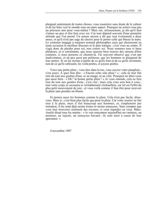 Alain, Propos sur le bonheur (1928) 136
plaignait amèrement de toutes choses, vous essaieriez sans doute de le calmer
et de lui faire voir le monde sous un autre aspect. Pourquoi ne seriez-vous pas
un précieux ami pour vous-même ? Mais oui, sérieusement, je dis qu'il faut
s'aimer un peu et être bon avec soi. Car tout dépend souvent d'une première
attitude que l'on prend. Un auteur ancien a dit que tout événement a deux
anses, et qu'il n'est pas sage de choisir pour le porter celle qui blesse la main.
Le commun langage a toujours nommé philosophes ceux qui choisissent en
toute occasion le meilleur discours et le plus tonique ; c'est viser au centre. Il
s'agit donc de plaider pour soi, non contre soi. Nous sommes tous si bons
plaideurs, et si entraînants, que nous saurons bien trouver des raisons d'être
contents, si nous prenons ce chemin-là. J'ai souvent observé que c'est par
inadvertance, et un peu aussi par politesse, que les hommes se plaignent de
leur métier. Si on les incline à parler de ce qu'ils font et de ce qu'ils inventent,
non de ce qu'ils subissent, les voilà poètes, et joyeux poètes.
Voici une petite pluie ; vous êtes dans la rue, vous ouvrez votre parapluie ;
c'est assez. À quoi bon dire : « Encore cette sale pluie ! » ; cela ne leur fait
rien du tout aux gouttes d'eau, ni au nuage, ni au vent. Pourquoi ne dites-vous
pas aussi bien : « Oh ! la bonne petite pluie ! » Je vous entends, cela ne fera
rien du tout aux gouttes d'eau ; c'est vrai ; mais cela vous sera bon à vous ;
tout votre corps se secouera et véritablement s'échauffera, car tel est l'effet du
plus petit mouvement de joie ; et vous voilà comme il faut être pour recevoir
la pluie sans prendre un rhume.
Et prenez aussi les hommes comme la pluie. Cela n'est pas facile, dites-
vous. Mais si ; c'est bien plus facile que pour la pluie. Car votre sourire ne fait
rien à la pluie, mais il fait beaucoup aux hommes, et, simplement par
imitation, il les rend déjà moins tristes et moins ennuyeux. Sans compter que
vous leur trouverez aisément des excuses, si vous regardez en vous. Marc-
Aurèle disait tous les matins : « Je vais rencontrer aujourd'hui un vaniteux, un
menteur, un injuste, un ennuyeux bavard ; ils sont ainsi à cause de leur
ignorance. »
4 novembre 1907
 