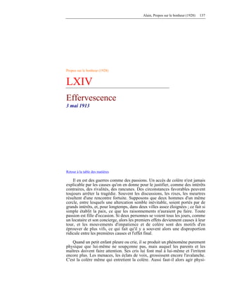 Alain, Propos sur le bonheur (1928) 137
Propos sur le bonheur (1928)
LXIV
Effervescence
3 mai 1913
Retour à la table des matières
Il en est des guerres comme des passions. Un accès de colère n'est jamais
explicable par les causes qu'on en donne pour le justifier, comme des intérêts
contraires, des rivalités, des rancunes. Des circonstances favorables peuvent
toujours arrêter la tragédie. Souvent les discussions, les rixes, les meurtres
résultent d'une rencontre fortuite. Supposons que deux hommes d'un même
cercle, entre lesquels une altercation semble inévitable, soient portés par de
grands intérêts, et, pour longtemps, dans deux villes assez éloignées ; ce fait si
simple établit la paix, ce que les raisonnements n'auraient pu faire. Toute
passion est fille d'occasion. Si deux personnes se voient tous les jours, comme
un locataire et son concierge, alors les premiers effets deviennent causes à leur
tour, et les mouvements d'impatience et de colère sont des motifs d'en
éprouver de plus vifs, ce qui fait qu'il y a souvent alors une disproportion
ridicule entre les premières causes et l'effet final.
Quand un petit enfant pleure ou crie, il se produit un phénomène purement
physique que lui-même ne soupçonne pas, mais auquel les parents et les
maîtres doivent faire attention. Ses cris lui font mal à lui-même et l'irritent
encore plus. Les menaces, les éclats de voix, grossissent encore l'avalanche.
C'est la colère même qui entretient la colère. Aussi faut-il alors agir physi-
 