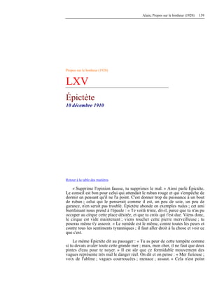 Alain, Propos sur le bonheur (1928) 139
Propos sur le bonheur (1928)
LXV
Épictète
10 décembre 1910
Retour à la table des matières
« Supprime l'opinion fausse, tu supprimes le mal. » Ainsi parle Épictète.
Le conseil est bon pour celui qui attendait le ruban rouge et qui s'empêche de
dormir en pensant qu'il ne l'a point. C'est donner trop de puissance à un bout
de ruban ; celui qui le penserait comme il est, un peu de soie, un peu de
garance, n'en serait pas troublé. Épictète abonde en exemples rudes ; cet ami
bienfaisant nous prend à l'épaule : « Te voilà triste, dit-il, parce que tu n'as pu
occuper au cirque cette place désirée, et que tu crois qui t'est due. Viens donc,
le cirque est vide maintenant ; viens toucher cette pierre merveilleuse ; tu
pourras même t'y asseoir. » Le remède est le même, contre toutes les peurs et
contre tous les sentiments tyranniques ; il faut aller droit à la chose et voir ce
que c'est.
Le même Épictète dit au passager : « Tu as peur de cette tempête comme
si tu devais avaler toute cette grande mer ; mais, mon cher, il ne faut que deux
pintes d'eau pour te noyer. » Il est sûr que ce formidable mouvement des
vagues représente très mal le danger réel. On dit et on pense : « Mer furieuse ;
voix de l'abîme ; vagues courroucées ; menace ; assaut. » Cela n'est point
 