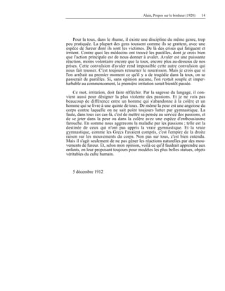 Alain, Propos sur le bonheur (1928) 14
Pour la toux, dans le rhume, il existe une discipline du même genre, trop
peu pratiquée. La plupart des gens toussent comme ils se grattent, avec une
espèce de fureur dont ils sont les victimes. De là des crises qui fatiguent et
irritent. Contre quoi les médecins ont trouvé les pastilles, dont je crois bien
que l'action principale est de nous donner à avaler. Avaler est une puissante
réaction, moins volontaire encore que la toux, encore plus au-dessous de nos
prises. Cette convulsion d'avaler rend impossible cette autre convulsion qui
nous fait tousser. C'est toujours retourner le nourrisson. Mais je crois que si
l'on arrêtait au premier moment ce qu'il y a de tragédie dans la toux, on se
passerait de pastilles. Si, sans opinion aucune, l'on restait souple et imper-
turbable au commencement, la première irritation serait bientôt passée.
Ce mot, irritation, doit faire réfléchir. Par la sagesse du langage, il con-
vient aussi pour désigner la plus violente des passions. Et je ne vois pas
beaucoup de différence entre un homme qui s'abandonne à la colère et un
homme qui se livre à une quinte de toux. De même la peur est une angoisse du
corps contre laquelle on ne sait point toujours lutter par gymnastique. La
faute, dans tous ces cas-là, c'est de mettre sa pensée au service des passions, et
de se jeter dans la peur ou dans la colère avec une espèce d'enthousiasme
farouche. En somme nous aggravons la maladie par les passions ; telle est la
destinée de ceux qui n'ont pas appris la vraie gymnastique. Et la vraie
gymnastique, comme les Grecs l'avaient compris, c'est l'empire de la droite
raison sur les mouvements du corps. Non pas sur tous, c'est bien entendu.
Mais il s'agit seulement de ne pas gêner les réactions naturelles par des mou-
vements de fureur. Et, selon mon opinion, voilà ce qu'il faudrait apprendre aux
enfants, en leur proposant toujours pour modèles les plus belles statues, objets
véritables du culte humain.
5 décembre 1912
 