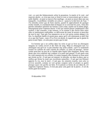 Alain, Propos sur le bonheur (1928) 140
vrai ; ce sont des balancements selon la pesanteur, la marée et le vent ; nul
mauvais destin ; ce n'est pas tout ce bruit ni tout ce mouvement qui te tuera ;
nulle fatalité ; on peut se sauver d'un naufrage ; on peut se noyer dans une eau
tranquille ; le problème véritable est celui-ci : auras-tu la tête hors de l'eau ?
J'ai entendu conter que de bons marins, quand ils approchaient de quelque
rocher maudit, se couchaient dans la barque en se couvrant les yeux. Ainsi des
paroles entendues autrefois les tuaient. Leurs corps, rejetés sur la même plage,
témoignaient pour l'opinion fausse. Celui qui saurait penser simplement à des
rochers, à des courants, à des remous, et en somme à des forces liées entre
elles et entièrement explicables, se délivrerait de toute la terreur et peut-être
de tout le mal. Tant que l'on manœuvre on ne voit qu'un certain danger à la
fois. Le duelliste habile n'a point peur, parce qu'il voit clairement ce qu'il fait
et ce que fait l'autre ; mais s'il se livre au destin, le regard noir qui le guette le
perce avant l'épée ; et cette peur est pire que le mal.
Un homme qui a un caillou dans les reins et qui se livre au chirurgien
imagine un ventre ouvert et des flots de sang. Mais le chirurgien non. Le
chirurgien sait qu'il ne va pas trancher une seule cellule ; qu'il va seulement
écarter les cellules de cette colonie de cellules, s'y faire un passage ; laisser
couler peut-être un peu de ce liquide dans lequel elles baignent, moins sans
doute que n'en coûterait une coupure à la main mal pansée. Il sait quels sont
les vrais ennemis de ces cellules, et contre lesquels elles forment ce tissu serré
qui résiste au fer ; il sait que cet ennemi, le microbe, est dans la place, par ce
caillou qui ferme la route aux excrétions naturelles ; il sait que son bistouri
apporte la vie, non la mort ; il sait que, les ennemis écartés, tout cela va
revivre aussitôt, comme on voit qu'une coupure nette et propre se guérit
presque aussi vite qu'elle est faite. Si le patient se forme de ces idées-là, s'il
supprime l'opinion fausse, il n'est pas pour cela guéri de la pierre ; il est du
moins guéri de la peur.
10 décembre 1910
 