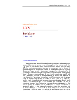 Alain, Propos sur le bonheur (1928) 141
Propos sur le bonheur (1928)
LXVI
Stoïcisme
31 août 1913
Retour à la table des matières
On a peut-être mal pris les fameux stoïciens, comme s'ils nous apprenaient
seulement à résister au tyran et à braver les supplices. Pour moi j'aperçois plus
d'un usage de leur sagesse virile, simplement contre la pluie et l'orage. Leur
réflexion consistait, comme on sait, dans un mouvement pour se séparer du
sentiment pénible et le considérer comme un objet en lui disant : « Tu es des
choses ; tu n'es pas de moi. » Au contraire ceux qui n'ont point du tout l'art de
vivre en rois sur un escabeau laissent entrer l'orage au-dedans d'eux-mêmes,
disant volontiers : « Je sens l'orage de loin ; je suis impatient et accablé à la
fois. Tonne donc, ciel ! » C'est proprement vivre en animal, avec la pensée en
trop. Car, selon l'apparence, l'animal est- modifié tout entier par l'orage qui
vient, de même que la plante se courbe au grand soleil et se redresse à
l'ombre ; mais l'animal n'en sait pas grand-chose, de même que dans le demi-
sommeil nous ne savons pas si nous sommes gais ou tristes. Cet état de
torpeur est bon aussi pour l'homme, et toujours reposant, même dans les plus
grandes peines, à condition que le malheureux se relâche tout à fait ; je
l'entends à la lettre ; il faut que tous les membres soient bien appuyés et tous
les muscles détendus ; il y a un art de les tasser en repos, qui est une espèce de
massage par l'intérieur, et qui est l'opposé de la crispation, cause de colère,
 
