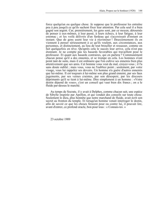 Alain, Propos sur le bonheur (1928) 144
force quelqu'un ou quelque chose. Je suppose que le professeur les entraîne
peu à peu jusqu'à ce qu'ils sachent fixer leur attention. Par cela seul il a bien
gagné son argent. Car, premièrement, les gens sont, par ce moyen, détournés
de penser à eux-mêmes, à leur passé, à leurs échecs, à leur fatigue, à leur
estomac ; et les voilà délivrés d'un fardeau qui s'accroissait d'instant en
instant. Que de gens usent leur vie à récriminer ! Deuxièmement ils en
viennent à penser sérieusement à ce qu'ils veulent, aux circonstances, aux
personnes, et distinctement, au lieu de tout brouiller et ressasser, comme on
fait quelquefois en rêve. Qu'après cela le succès leur arrive, cela n'est pas
étonnant. Je ne compte pas les hasards favorables qui travaillent pour le
professeur. Et quant aux hasards contraires, qui en parlera ? Communément
chacun pense qu'il a des ennemis, et se trompe en cela. Les hommes n'ont
point tant de suite, mais il est ordinaire que l'on cultive ses ennemis bien plus
attentivement que ses amis. Cet homme vous veut du mal, croyez-vous ; il l'a
sans doute oublié ; mais vous, vous ne l'oubliez point ; seulement, par votre
visage, vous lui rappelez ses devoirs. Un homme n'a guère d'autres ennemis
que lui-même. Il est toujours à lui-même son plus grand ennemi, par ses faux
jugements, par ses vaines craintes, par son désespoir, par les discours
déprimants qu'il se tient à lui-même. Dire simplement à un homme : «Votre
destin dépend de vous», c'est un conseil qui vaut bien dix francs ; on a le
fluide par-dessus le marché.
Au temps de Socrate, il y avait à Delphes, comme chacun sait, une espèce
de Sibylle inspirée par Apollon, et qui vendait des conseils sur toute chose.
Seulement le dieu, plus honnête que notre marchand de fluide, avait écrit son
secret au fronton du temple. Et lorsqu'un homme venait interroger le destin,
afin de savoir ce que les choses feraient pour ou contre lui, il pouvait lire,
avant d'entrer, ce profond oracle, bon pour tous : « Connais-toi. »
23 octobre 1909
 
