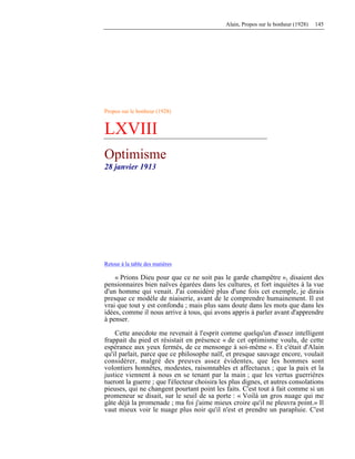 Alain, Propos sur le bonheur (1928) 145
Propos sur le bonheur (1928)
LXVIII
Optimisme
28 janvier 1913
Retour à la table des matières
« Prions Dieu pour que ce ne soit pas le garde champêtre », disaient des
pensionnaires bien naïves égarées dans les cultures, et fort inquiètes à la vue
d'un homme qui venait. J'ai considéré plus d'une fois cet exemple, je dirais
presque ce modèle de niaiserie, avant de le comprendre humainement. Il est
vrai que tout y est confondu ; mais plus sans doute dans les mots que dans les
idées, comme il nous arrive à tous, qui avons appris à parler avant d'apprendre
à penser.
Cette anecdote me revenait à l'esprit comme quelqu'un d'assez intelligent
frappait du pied et résistait en présence « de cet optimisme voulu, de cette
espérance aux yeux fermés, de ce mensonge à soi-même ». Et c'était d'Alain
qu'il parlait, parce que ce philosophe naïf, et presque sauvage encore, voulait
considérer, malgré des preuves assez évidentes, que les hommes sont
volontiers honnêtes, modestes, raisonnables et affectueux ; que la paix et la
justice viennent à nous en se tenant par la main ; que les vertus guerrières
tueront la guerre ; que l'électeur choisira les plus dignes, et autres consolations
pieuses, qui ne changent pourtant point les faits. C'est tout à fait comme si un
promeneur se disait, sur le seuil de sa porte : « Voilà un gros nuage qui me
gâte déjà la promenade ; ma foi j'aime mieux croire qu'il ne pleuvra point.» Il
vaut mieux voir le nuage plus noir qu'il n'est et prendre un parapluie. C'est
 