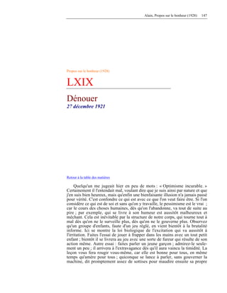 Alain, Propos sur le bonheur (1928) 147
Propos sur le bonheur (1928)
LXIX
Dénouer
27 décembre 1921
Retour à la table des matières
Quelqu'un me jugeait hier en peu de mots : « Optimisme incurable. »
Certainement il l'entendait mal, voulant dire que je suis ainsi par nature et que
j'en suis bien heureux, mais qu'enfin une bienfaisante illusion n'a jamais passé
pour vérité. C'est confondre ce qui est avec ce que l'on veut faire être. Si l'on
considère ce qui est de soi et sans qu'on y travaille, le pessimisme est le vrai ;
car le cours des choses humaines, dès qu'on l'abandonne, va tout de suite au
pire ; par exemple, qui se livre à son humeur est aussitôt malheureux et
méchant. Cela est inévitable par la structure de notre corps, qui tourne tout à
mal dès qu'on ne le surveille plus, dès qu'on ne le gouverne plus. Observez
qu'un groupe d'enfants, faute d'un jeu réglé, en vient bientôt à la brutalité
informe. Ici se montre la loi biologique de l'excitation qui va aussitôt à
l'irritation. Faites l'essai de jouer à frapper dans les mains avec un tout petit
enfant ; bientôt il se livrera au jeu avec une sorte de fureur qui résulte de son
action même. Autre essai : faites parler un jeune garçon ; admirez-le seule-
ment un peu ; il arrivera à l'extravagance dès qu'il aura vaincu la timidité. La
leçon vous fera rougir vous-même, car elle est bonne pour tous, en même
temps qu'amère pour tous ; quiconque se lance à parler, sans gouverner la
machine, dit promptement assez de sottises pour maudire ensuite sa propre
 
