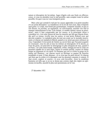 Alain, Propos sur le bonheur (1928) 148
nature et désespérer de lui-même. Jugez d'après cela une foule en efferves-
cence, et vous en attendrez tout le mal possible, sans compter toute la sottise
possible. En quoi vous ne vous tromperez point.
Mais celui qui connaît le mal par les causes apprendra à ne point maudire
et à ne point désespérer. La maladresse est la loi de tout essai, dans n'importe
quel genre. Le corps, non formé par gymnastique, s'emporte aussitôt, et que ce
soit dessin, ou escrime, ou équitation, ou conversation, aussitôt vise mal et
manque naturellement le but. Cela étonne, et semble donner raison au pessi-
miste ; mais il faut comprendre par les causes, et la principale chose à
considérer ici, c'est cette liaison de tous les muscles qui fait que chacun d'eux,
dès qu'il se remue, éveille tous les autres, et non point d'abord ceux qui
doivent coopérer. Le maladroit pèse de tout son corps sur le moindre mouve-
ment, et chacun est maladroit d'abord, quand ce ne serait que pour enfoncer un
clou. Cependant il n'est point de limites au savoir-faire que l'on peut acquérir
en s'exerçant ; tous les arts et tous les métiers en témoignent. Et le dessin, ce
tracé du geste, est peut-être le témoignage le plus éloquent de tous, quand il
est beau ; car cette main lourde, impatiente, irritée, chargée de tout le corps est
pourtant capable de ce trait léger, retenu et comme purifié, soumis en même
temps au jugement et à la chose. Et l'homme qui crie et s'irrite la gorge est le
même qui chantera ; car chacun reçoit en héritage ce paquet de muscles
tremblant et noué. Il faut dénouer ; et ce n'est pas un petit travail. Et chacun
sait bien que la colère et le désespoir sont les premiers ennemis à vaincre. Il
faut croire, espérer et sourire ; et avec cela travailler. Ainsi la condition
humaine est telle que si on ne se donne pas comme règle des règles un opti-
misme invincible, aussitôt le plus noir pessimisme est le vrai.
27 décembre 1921
 