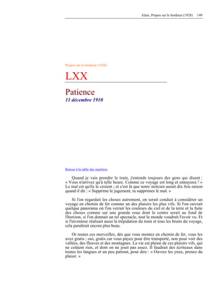 Alain, Propos sur le bonheur (1928) 149
Propos sur le bonheur (1928)
LXX
Patience
11 décembre 1910
Retour à la table des matières
Quand je vais prendre le train, j'entends toujours des gens qui disent :
« Vous n'arrivez qu'à telle heure. Comme ce voyage est long et ennuyeux ! »
Le mal est qu'ils le croient ; et c'est là que notre stoïcien aurait dix fois raison
quand il dit : « Supprime le jugement, tu supprimes le mal. »
Si l'on regardait les choses autrement, on serait conduit à considérer un
voyage en chemin de fer comme un des plaisirs les plus vifs. Si l'on ouvrait
quelque panorama où l'on verrait les couleurs du ciel et de la terre et la fuite
des choses comme sur une grande roue dont le centre serait au fond de
l'horizon, si l'on donnait un tel spectacle, tout le monde voudrait l'avoir vu. Et
si l'inventeur réalisait aussi la trépidation du train et tous les bruits du voyage,
cela paraîtrait encore plus beau.
Or toutes ces merveilles, dès que vous montez en chemin de fer, vous les
avez gratis ; oui, gratis car vous payez pour être transporté, non pour voir des
vallées, des fleuves et des montagnes. La vie est pleine de ces plaisirs vifs, qui
ne coûtent rien, et dont on ne jouit pas assez. Il faudrait des écriteaux dans
toutes les langues et un peu partout, pour dire : « Ouvrez les yeux, prenez du
plaisir. »
 
