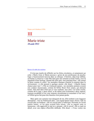Alain, Propos sur le bonheur (1928) 15
Propos sur le bonheur (1928)
III
Marie triste
18 août 1913
Retour à la table des matières
Il n'est pas inutile de réfléchir sur les folies circulaires, et notamment sur
cette « Marie triste et Marie joyeuse » qu'un de nos professeurs de psycho-
logie a heureusement trouvée dans sa clinique. L'histoire, déjà trop oubliée,
est bonne à conserver. Cette fille était gaie une semaine et triste l'autre, avec la
régularité d'une horloge. Quand elle était gaie, tout marchait bien ; elle aimait
la pluie comme le soleil ; les moindres marques d'amitié la jetaient dans le
ravissement ; si elle pensait à quelque amour, elle disait : « Quelle bonne
chance pour moi ! » Elle ne s'ennuyait jamais ; ses moindres pensées avaient
une couleur réjouissante, comme de belles fleurs bien saines, qui plaisent
toutes. Elle était dans l'état que je vous souhaite, mes amis. Car toute cruche,
comme dit le sage, a deux anses, et de même tout événement a deux aspects,
toujours accablant si l'on veut, toujours réconfortant et consolant si l'on veut ;
et l'effort qu'on fait pour être heureux n'est jamais perdu.
Mais après une semaine tout changeait de ton. Elle tombait à une langueur
désespérée ; rien ne l'intéressait plus ; son regard fanait toutes choses. Elle ne
croyait plus au bonheur ; elle ne croyait plus à l'affection. Personne ne l'avait
jamais aimée ; et les gens avaient bien raison ; elle se jugeait sotte et
ennuyeuse ; elle aggravait le mal en y pensant ; elle le savait ; elle se tuait en
détail, avec une espèce d'horrible méthode. Elle disait : « Vous voulez me
 