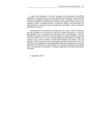 Alain, Propos sur le bonheur (1928) 150
A quoi vous répondez : « Je suis voyageur, non spectateur. Une affaire
importante veut que je sois ici ou là, le plus tôt que je pourrai. C'est à cela que
je pense ; je compte les minutes et les tours de roue. Je maudis ces arrêts et ces
employés indolents qui poussent les malles sans passion. Moi je pousse les
miennes en idée ; je pousse le train ; je pousse le temps. Vous dites que c'est
déraisonnable, et moi je dis que c'est naturel et inévitable, si l'on a un peu de
sang dans les veines. »
Assurément il est bon d'avoir du sang dans les veines ; mais les animaux
qui ont triomphé sur cette terre ne sont pas les plus colériques ; ce sont les
raisonnables, ceux qui gardent leur passion pour le juste moment. Ainsi le
terrible escrimeur ce n'est pas celui qui frappe du pied la planche et qui part
avant de savoir où il ira ; c'est ce flegmatique qui attend que le passage soit
ouvert et qui y passe soudain comme une hirondelle. De même, vous qui
apprenez à agir, ne poussez pas votre wagon, puisqu'il marche sans vous. Ne
poussez pas le majestueux et imperturbable temps qui conduit tous les univers
ensemble d'un instant à un autre instant. Les choses n'attendent qu'un regard
pour vous prendre et vous porter. Il faudrait apprendre à être bon et ami pour
soi-même.
11 décembre 1910
 