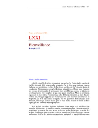 Alain, Propos sur le bonheur (1928) 151
Propos sur le bonheur (1928)
LXXI
Bienveillance
8 avril 1922
Retour à la table des matières
« Qu'il est difficile d'être content de quelqu'un ! » Cette sévère parole de
La Bruyère doit déjà nous rendre prudents. Car le bon sens veut que chacun
s'adapte aux conditions réelles de la vie en société, et il n'est point juste de
condamner l'homme moyen ; c'est folie de misanthrope. Donc, sans chercher
les causes, je me garde de considérer mes semblables comme si j'étais un
spectateur qui a payé sa place et qui veut qu'on lui plaise. Mais au contraire,
repassant en moi-même l'ordinaire de cette difficile existence, je mets d'avan-
ce tout au pire ; je suppose que l'interlocuteur a un mauvais estomac ou la
migraine, ou bien des soucis d'argent, ou des querelles domestiques. Ciel
douteux, me dis-je, ciel de mars, gris et bleu mêlé, éclairs de soleil et bise
aigre ; j'ai ma fourrure et mon parapluie.
Bon. Mais il y a mieux à penser là-dessus, si l'on songe à cet instable corps
humain, frémissant à la moindre touche, toujours penchant, bientôt emporté,
produisant gestes et discours selon sa forme, selon la fatigue, et selon les
actions étrangères ; c'est pourtant ce corps humain qui doit m'apporter, comme
un bouquet de fête, les sentiments constants, les égards et les agréables propos
 