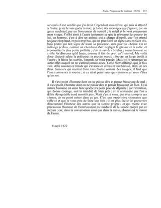 Alain, Propos sur le bonheur (1928) 152
auxquels il me semble que j'ai droit. Cependant moi-même, qui suis si attentif
à l'autre, je ne le suis guère à moi ; je lance des messages que j'ignore, par un
geste machinal, par un froncement de sourcil ; le soleil et le vent composent
mon visage. J'offre ainsi à l'autre justement ce que je m'étonne de trouver en
lui, un homme, c'est-à-dire un animal qui a charge d'esprit, que l'on prend
toujours trop haut, et puis trop bas, qui ne peut faire un signe sans en faire dix,
bien plutôt qui fait signe de toute sa personne, sans pouvoir choisir. En ce
mélange je dois, comme un chercheur d'or, négliger le gravier et le sable, et
reconnaître la plus petite paillette ; c'est à moi de chercher ; aucun homme ne
crible les discours qu'il lance, comme il fait de ceux qu'il entend. Me voilà
donc disposé selon la politesse, et encore mieux ; j'ouvre un large crédit à
l'autre ; je laisse les scories, j'attends sa vraie pensée. Mais ici je remarque un
autre effet auquel on ne s'attend jamais assez. Cette bienveillance, que je fais
voir, délie aussitôt ce timide qui s'avance en armes et tout hérissé. Bref, de ces
deux humeurs qui roulent l'une vers l'autre comme des nuages, il faut que
l'une commence à sourire ; si ce n'est point vous qui commencez vous n'êtes
qu'un sot.
Il n'est point d'homme dont on ne puisse dire et penser beaucoup de mal ;
il n'est point d'homme dont on ne puisse dire et penser beaucoup de bien. Et la
nature humaine est ainsi faite qu'elle n'a point peur de déplaire ; car l'irritation,
qui donne courage, suit la timidité de bien près ; et le sentiment que l'on a
d'être désagréable rend aussitôt pire. Mais c'est à vous, qui avez compris ces
choses, de ne point entrer dans ce jeu. C'est une expérience étonnante que
celle-ci et que je vous prie de faire une fois ; il est plus facile de gouverner
directement l'humeur des autres que la sienne propre ; et qui manie avec
précaution l'humeur de l'interlocuteur est médecin de la sienne propre par ce
moyen ; car, dans la conversation ainsi que dans la danse, chacun est le miroir
de l'autre.
8 avril 1922
 