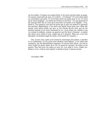 Alain, Propos sur le bonheur (1928) 156
sur les tombes. L'orateur est comme brisé, et les mots sont pris dans sa gorge.
Un ancien aurait pitié de nous. Il se dirait : « Comment ? Ce n'est donc point
un consolateur qui parle. Ce n'est donc point un guide pour la vie. Ce n'est
qu'un acteur tragique ; un maître de tristesse et de mort. » Et que penserait-il
du sauvage Dies Iræ Je crois qu'il renverrait cet hymne à la tragédie. « Car,
dirait-il, c'est quand je suis hors de peine que je puis me donner le spectacle
des passions déprimantes. C'est alors une bonne leçon pour moi. Mais dès
qu'une vraie peine tombe sur moi, je n'ai d'autre devoir alors que de me
montrer homme et de serrer fortement la vie ; et de réunir ma volonté et ma
vie contre-le malheur, comme un guerrier qui fait face à l'ennemi ; et parler
des morts avec amitié et joie, autant que je le pourrai. Mais eux, avec leur
désespoir, ils feraient rougir les morts, si les morts les voyaient. »
Oui, il nous reste, après avoir écarté les mensonges des prêtres, à prendre
la vie noblement, et à ne point nous déchirer nous-mêmes, et les autres par
contagion, par des déclamations tragiques. Et encore bien mieux, car tout se
tient, contre les petits maux de la vie, ne point les raconter, les étaler ni les
grossir. Être bon avec les autres et avec soi. Les aider à vivre, s'aider soi-
même à vivre, voilà la vraie charité. La bonté est joie. L'amour est joie.
10 octobre 1909
 