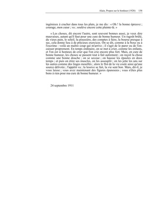 Alain, Propos sur le bonheur (1928) 158
ingénieux à cracher dans tous les plats, je me dis : « Oh ! la bonne épreuve ;
courage, mon cœur ; va ; soulève encore cette plainte-là. »
« Les choses, dit encore l'autre, sont souvent bonnes aussi, je veux dire
mauvaises, autant qu'il faut pour une cure de bonne humeur. Un ragoût brûlé,
du vieux pain, le soleil, la poussière, des comptes à faire, la bourse presque à
sec, cela donne lieu à de précieux exercices. On se dit, comme à la boxe ou à
l'escrime : voilà un maître coup qui m'arrive ; il s'agit de le parer ou de l'en-
caisser proprement. En temps ordinaire, on se met à crier, comme les enfants,
et l'on est si honteux de crier que l'on crie encore plus fort. Mais, en cure de
bonne humeur, les choses se passent tout à fait autrement ; on reçoit la chose
comme une bonne douche ; on se secoue ; on hausse les épaules en deux
temps ; et puis on étire ses muscles, on les assouplit ; on les jette les uns sur
les autres comme des linges mouillés ; alors le flot de la vie coule ainsi qu'une
source délivrée ; l'appétit va ; la lessive se fait, la vie sent bon. Mais, dit-il, je
vous laisse ; vous avez maintenant des figures épanouies ; vous n'êtes plus
bons à rien pour ma cure de bonne humeur. »
24 septembre 1911
 