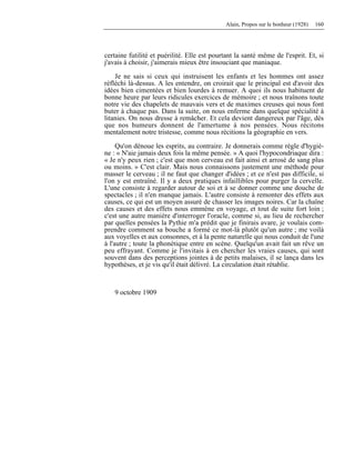 Alain, Propos sur le bonheur (1928) 160
certaine futilité et puérilité. Elle est pourtant la santé même de l'esprit. Et, si
j'avais à choisir, j'aimerais mieux être insouciant que maniaque.
Je ne sais si ceux qui instruisent les enfants et les hommes ont assez
réfléchi là-dessus. A les entendre, on croirait que le principal est d'avoir des
idées bien cimentées et bien lourdes à remuer. A quoi ils nous habituent de
bonne heure par leurs ridicules exercices de mémoire ; et nous traînons toute
notre vie des chapelets de mauvais vers et de maximes creuses qui nous font
buter à chaque pas. Dans la suite, on nous enferme dans quelque spécialité à
litanies. On nous dresse à remâcher. Et cela devient dangereux par l'âge, dès
que nos humeurs donnent de l'amertume à nos pensées. Nous récitons
mentalement notre tristesse, comme nous récitions la géographie en vers.
Qu'on dénoue les esprits, au contraire. Je donnerais comme règle d'hygiè-
ne : « N'aie jamais deux fois la même pensée. » A quoi l'hypocondriaque dira :
« Je n'y peux rien ; c'est que mon cerveau est fait ainsi et arrosé de sang plus
ou moins. » C'est clair. Mais nous connaissons justement une méthode pour
masser le cerveau ; il ne faut que changer d'idées ; et ce n'est pas difficile, si
l'on y est entraîné. Il y a deux pratiques infaillibles pour purger la cervelle.
L'une consiste à regarder autour de soi et à se donner comme une douche de
spectacles ; il n'en manque jamais. L'autre consiste à remonter des effets aux
causes, ce qui est un moyen assuré de chasser les images noires. Car la chaîne
des causes et des effets nous emmène en voyage, et tout de suite fort loin ;
c'est une autre manière d'interroger l'oracle, comme si, au lieu de rechercher
par quelles pensées la Pythie m'a prédit que je finirais avare, je voulais com-
prendre comment sa bouche a formé ce mot-là plutôt qu'un autre ; me voilà
aux voyelles et aux consonnes, et à la pente naturelle qui nous conduit de l'une
à l'autre ; toute la phonétique entre en scène. Quelqu'un avait fait un rêve un
peu effrayant. Comme je l'invitais à en chercher les vraies causes, qui sont
souvent dans des perceptions jointes à de petits malaises, il se lança dans les
hypothèses, et je vis qu'il était délivré. La circulation était rétablie.
9 octobre 1909
 