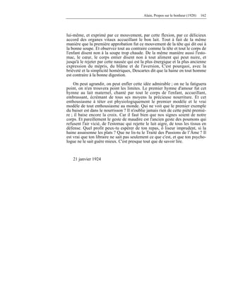 Alain, Propos sur le bonheur (1928) 162
lui-même, et exprimé par ce mouvement, par cette flexion, par ce délicieux
accord des organes vitaux accueillant le bon lait. Tout à fait de la même
manière que la première approbation fut ce mouvement de la tête qui dit oui à
la bonne soupe. Et observez tout au contraire comme la tête et tout le corps de
l'enfant disent non à la soupe trop chaude. De la même manière aussi l'esto-
mac, le cœur, le corps entier disent non à tout aliment qui peut nuire, et
jusqu'à le rejeter par cette nausée qui est la plus énergique et la plus ancienne
expression du mépris, du blâme et de l'aversion, C'est pourquoi, avec la
brièveté et la simplicité homériques, Descartes dit que la haine en tout homme
est contraire à la bonne digestion.
On peut agrandir, on peut enfler cette idée admirable ; on ne la fatiguera
point, on n'en trouvera point les limites. Le premier hymne d'amour fut cet
hymne au lait maternel, chanté par tout le corps de l'enfant, accueillant,
embrassant, écrémant de tous ses moyens la précieuse nourriture. Et cet
enthousiasme à téter est physiologiquement le premier modèle et le vrai
modèle de tout enthousiasme au monde. Qui ne voit que le premier exemple
du baiser est dans le nourrisson ? Il n'oublie jamais rien de cette piété premiè-
re ; il baise encore la croix. Car il faut bien que nos signes soient de notre
corps. Et pareillement le geste de maudire est l'ancien geste des poumons qui
refusent l'air vicié, de l'estomac qui rejette le lait aigre, de tous les tissus en
défense. Quel profit peux-tu espérer de ton repas, ô liseur imprudent, si la
haine assaisonne les plats ? Que ne lis-tu le Traité des Passions de l’Âme ? Il
est vrai que ton libraire ne sait pas seulement ce que c'est, et que ton psycho-
logue ne le sait guère mieux. C'est presque tout que de savoir lire.
21 janvier 1924
 