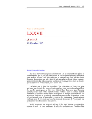 Alain, Propos sur le bonheur (1928) 163
Propos sur le bonheur (1928)
LXXVII
Amitié
27 décembre 1907
Retour à la table des matières
Il y a de merveilleuses joies dans l'amitié. On le comprend sans peine si
l'on remarque que la joie est contagieuse. Il suffit que ma présence procure à
mon ami un peu de vraie joie pour que le spectacle de cette joie me fasse
éprouver à mon tour une joie ; ainsi la joie que chacun donne lui est rendue ;
en même temps des trésors de joie sont mis en liberté, et tous deux se disent :
j'avais en moi du bonheur dont je ne faisais rien.
La source de la joie est au-dedans, j'en conviens ; et rien n'est plus
attristant que de voir des gens mécontents d'eux et de tout, qui se chatouillent
les uns les autres pour se faire rire. Mais il faut dire aussi que l'homme
content, s'il est seul, oublie bientôt qu'il est content ; toute sa joie est bientôt
endormie ; il en arrive à une espèce de stupidité et presque d'insensibilité. Le
sentiment intérieur a besoin de mouvements extérieurs. Si quelque tyran
m'emprisonnait pour m'apprendre à respecter les puissances, j'aurais comme
règle de santé de rire tout seul tous les jours ; je donnerais de l'exercice à ma
joie comme j'en donnerais à mes jambes.
Voici un paquet de branches sèches. Elles sont inertes en apparence
comme la terre ; si vous les laissez là, elles deviendront terre. Pourtant elles
 