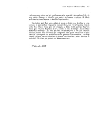 Alain, Propos sur le bonheur (1928) 164
enferment une ardeur cachée qu'elles ont prise au soleil. Approchez d'elles la
plus petite flamme et bientôt vous aurez un brasier crépitant. Il fallait
seulement secouer la porte et réveiller le prisonnier.
C'est ainsi qu'il faut une espèce de mise en train pour éveiller la joie.
Lorsque le petit enfant rit pour la première fois, son rire n'exprime rien du
tout ; il ne rit pas parce qu'il est heureux ; je dirais plutôt qu'il est heureux
parce qu'il rit ; il a du plaisir à rire, comme il en a à manger ; mais il faut
d'abord qu'il mange. Cela n'est pas vrai seulement pour le rire ; on a besoin
aussi de paroles pour savoir ce que l'on pense. Tant qu'on est seul on ne peut
être soi. Les nigauds de moralistes disent qu'aimer c'est s'oublier ; vue trop
simple ; plus on sort de soi-même et plus on est soi-même ; mieux aussi on se
sent vivre. Ne laisse pas pourrir ton bois dans ta cave.
27 décembre 1907
 