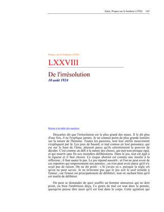 Alain, Propos sur le bonheur (1928) 165
Propos sur le bonheur (1928)
LXXVIII
De l'irrésolution
10 août 1924
Retour à la table des matières
Descartes dit que l'irrésolution est le plus grand des maux. Il le dit plus
d'une fois, il ne l'explique jamais. Je ne connais point de plus grande lumière
sur la nature de l'homme. Toutes les passions, tout leur stérile mouvement
s'expliquent par là. Les jeux de hasard, si mal connus en leur puissance, qui
est sur le haut de l'âme, plaisent parce qu'ils entretiennent le pouvoir de
décider. C'est comme un défi à la nature des choses, qui met tout presque égal,
et qui nourrit sans fin nos moindres délibérations. Dans le jeu, tout est égal à
la rigueur et il faut choisir. Ce risque abstrait est comme une insulte à la
réflexion ; il faut sauter le pas. Le jeu répond aussitôt ; et l'on ne peut avoir de
ces repentirs qui empoisonnent nos pensées ; on n'en peut avoir parce qu'il n'y
avait pas de raison. On ne dit point : « Si j'avais su », puisque la règle est
qu'on ne peut savoir. Je ne m'étonne pas que le jeu soit le seul remède à
l'ennui ; car l'ennui est principalement de délibérer, tout en sachant bien qu'il
est inutile de délibérer.
On peut se demander de quoi souffre un homme amoureux qui ne dort
point, ou bien l'ambitieux déçu. Ce genre de mal est tout dans la pensée,
quoiqu'on puisse dire aussi qu'il est tout dans le corps. Cette agitation qui
 