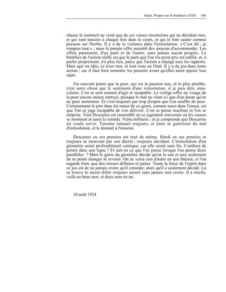 Alain, Propos sur le bonheur (1928) 166
chasse le sommeil ne vient que de ces vaines résolutions qui ne décident rien,
et qui sont lancées à chaque fois dans le corps, et qui le font sauter comme
poisson sur l'herbe. Il y a de la violence dans l'irrésolution. « C'est dit ; je
romprai tout » ; mais la pensée offre aussitôt des moyens d'accommoder. Les
effets paraissent, d'un parti et de l'autre, sans jamais aucun progrès. Le
bénéfice de l'action réelle est que le parti que l'on n'a point pris est oublié, et, à
parler proprement, n'a plus lieu, parce que l'action a changé tous les rapports.
Mais agir en idée, ce n'est rien, et tout reste en l'état. Il y a du jeu dans toute
action ; car il faut bien terminer les pensées avant qu'elles aient épuisé leur
sujet.
J'ai souvent pensé que la peur, qui est la passion nue, et la plus pénible,
n'est autre chose que le sentiment d'une irrésolution, si je puis dire, mus-
culaire. L'on se sent sommé d'agir et incapable. Le vertige offre un visage de
la peur encore mieux nettoyé, puisque le mal ne vient ici que d'un doute qu'on
ne peut surmonter. Et c'est toujours par trop d'esprit que l'on souffre de peur.
Certainement le pire dans les maux de ce genre, comme aussi dans l'ennui, est
que l'on se juge incapable de s'en délivrer. L'on se pense machine et l'on se
méprise. Tout Descartes est rassemblé en ce jugement souverain où les causes
se montrent et aussi le remède. Vertu militaire ; et je comprends que Descartes
ait voulu servir. Turenne remuait toujours, et ainsi se guérissait du mal
d'irrésolution, et le donnait à l'ennemi.
Descartes en ses pensées est tout de même. Hardi en ses pensées et
toujours se mouvant par son décret ; toujours décidant. L'irrésolution d'un
géomètre serait profondément comique, car elle serait sans fin. Combien de
points dans une ligne ? Et sait-on ce que l'on pense lorsque l'on pense deux
parallèles ? Mais le génie du géomètre décide qu'on le sait et jure seulement
de ne point changer ni revenir. On ne verra rien d'autre en une théorie, si l'on
regarde bien, que des erreurs définies et jurées. Toute la force de l'esprit dans
ce jeu est de ne jamais croire qu'il constate, alors qu'il a seulement décidé. Là
se trouve le secret d'être toujours assuré sans jamais rien croire. Il a résolu,
voilà un beau mot, et deux sens en un.
10 août 1924
 