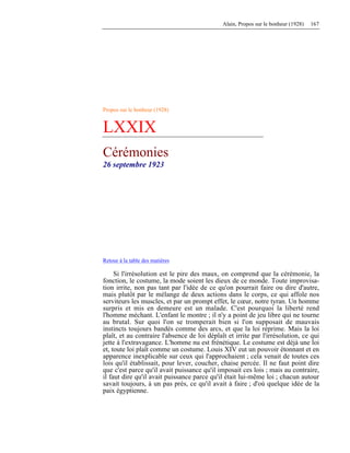 Alain, Propos sur le bonheur (1928) 167
Propos sur le bonheur (1928)
LXXIX
Cérémonies
26 septembre 1923
Retour à la table des matières
Si l'irrésolution est le pire des maux, on comprend que la cérémonie, la
fonction, le costume, la mode soient les dieux de ce monde. Toute improvisa-
tion irrite, non pas tant par l'idée de ce qu'on pourrait faire ou dire d'autre,
mais plutôt par le mélange de deux actions dans le corps, ce qui affole nos
serviteurs les muscles, et par un prompt effet, le cœur, notre tyran. Un homme
surpris et mis en demeure est un malade. C'est pourquoi la liberté rend
l'homme méchant. L'enfant le montre ; il n'y a point de jeu libre qui ne tourne
au brutal. Sur quoi l'on se tromperait bien si l'on supposait de mauvais
instincts toujours bandés comme des arcs, et que la loi réprime. Mais la loi
plaît, et au contraire l'absence de loi déplaît et irrite par l'irrésolution, ce qui
jette à l'extravagance. L'homme nu est frénétique. Le costume est déjà une loi
et, toute loi plaît comme un costume. Louis XIV eut un pouvoir étonnant et en
apparence inexplicable sur ceux qui l'approchaient ; cela venait de toutes ces
lois qu'il établissait, pour lever, coucher, chaise percée. Il ne faut point dire
que c'est parce qu'il avait puissance qu'il imposait ces lois ; mais au contraire,
il faut dire qu'il avait puissance parce qu'il était lui-même loi ; chacun autour
savait toujours, à un pas près, ce qu'il avait à faire ; d'où quelque idée de la
paix égyptienne.
 