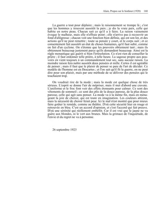 Alain, Propos sur le bonheur (1928) 168
La guerre a tout pour déplaire ; mais le raisonnement se trompe là ; c'est
que les hommes y trouvent aussitôt la paix ; je dis la vraie paix, celle qui
habite en notre peau. Chacun sait ce qu'il a à faire. La raison vainement
évoque le malheur, mais elle n'effraie point ; elle n'arrive pas à recouvrir un
fond d'allégresse ; chacun voit une fonction bien définie, qui est son lot, et des
actions qu'il ne peut remettre ; toute sa pensée y court, et le corps suit ; et ce
consentement fait aussitôt un état de choses humaines, qu'il faut subir, comme
on fait d'un cyclone. On s'étonne que les pouvoirs obtiennent tant ; mais ils
obtiennent beaucoup justement parce qu'ils demandent beaucoup. Ainsi est la
règle monastique qui guérit si bien l'irrésolution. Ce n'est rien de conseiller la
prière ; il faut ordonner telle prière, à telle heure. La sagesse propre aux pou-
voirs en vient toujours à un commandement tout sec, sans aucune raison. La
moindre raison fera naître aussitôt deux pensées et mille. Certes il est agréable
de penser ; mais il faut que le plaisir de penser se paie de l'art de décider. Ce
modèle de l'homme est en Descartes ; et l'on sait qu'il fit la guerre, on ne peut
dire pour son plaisir, mais par une méthode de se délivrer des pensées qui le
touchaient trop.
On voudrait rire de la mode ; mais la mode est quelque chose de très
sérieux. L'esprit se donne l'air de mépriser, mais il met d'abord une cravate.
L'uniforme et le froc font voir des effets étonnants pour calmer. Ce sont des
vêtements de sommeil ; ce sont des plis de la douce paresse, de la plus douce
paresse, celle qui agit sans penser. La mode va à la même fin, mais en ména-
geant la joie de choisir, qui est toute en imagination. Les couleurs attirent,
mais la nécessité de choisir ferait peur. Ici le mal n'est montré que pour mieux
faire goûter le remède, comme au théâtre. D'où cette sécurité hier en rouge et
retrouvée en bleu. C'est un accord d'opinion, et c'est l'accord qui fait preuve.
D'où une sérénité qui réellement embellit. Car il est vrai que le jaune ne va
guère aux blondes, ni le vert aux brunes. Mais la grimace de l'inquiétude, de
l'envie et du regret ne va à personne.
26 septembre 1923
 